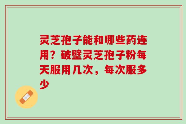 灵芝孢子能和哪些药连用？破壁灵芝孢子粉每天服用几次，每次服多少