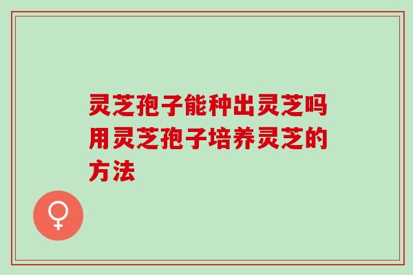 灵芝孢子能种出灵芝吗用灵芝孢子培养灵芝的方法