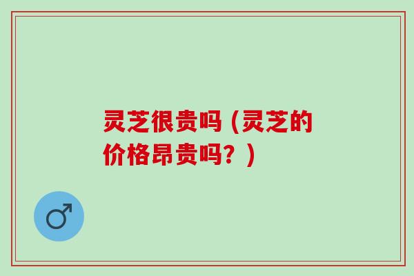 灵芝很贵吗 (灵芝的价格昂贵吗？)
