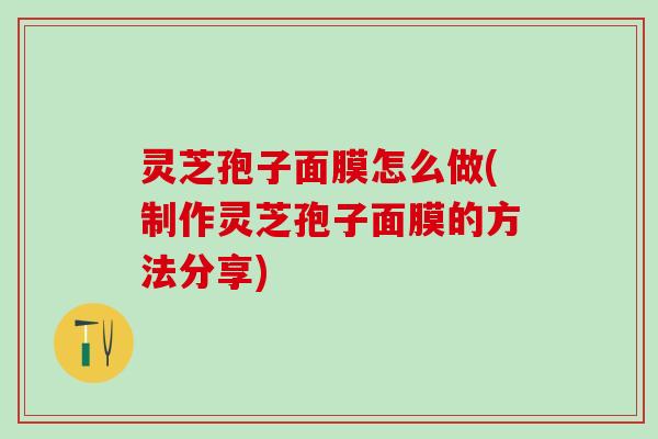 灵芝孢子面膜怎么做(制作灵芝孢子面膜的方法分享)