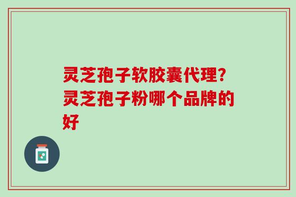 灵芝孢子软胶囊代理？灵芝孢子粉哪个品牌的好