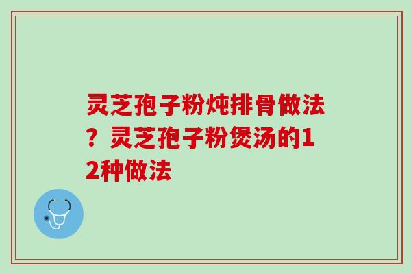 灵芝孢子粉炖排骨做法？灵芝孢子粉煲汤的12种做法