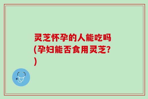 灵芝怀孕的人能吃吗 (孕妇能否食用灵芝？)