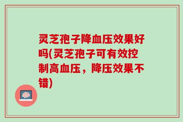 灵芝孢子降血压效果好吗(灵芝孢子可有效控制高血压，降压效果不错)