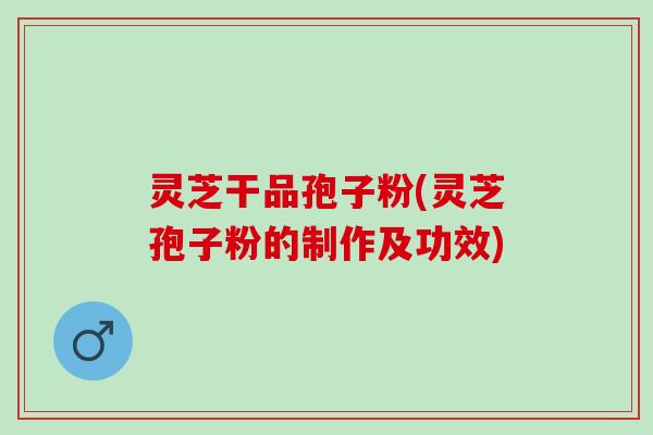灵芝干品孢子粉(灵芝孢子粉的制作及功效)