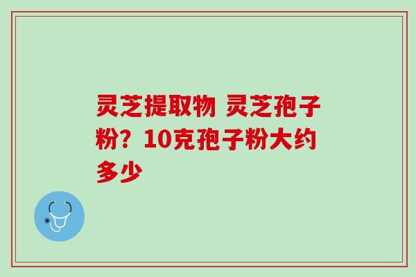 灵芝提取物 灵芝孢子粉？10克孢子粉大约多少