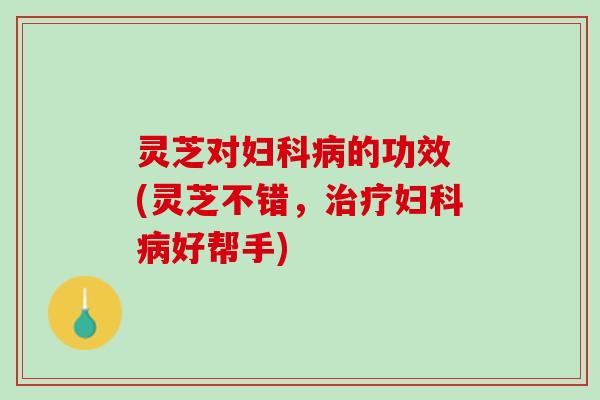灵芝对妇科病的功效 (灵芝不错，治疗妇科病好帮手)