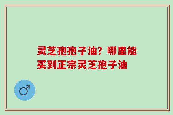灵芝孢孢子油?哪里能买到正宗灵芝孢子油 灵芝孢孢子油?哪里能买到正宗灵芝孢子油