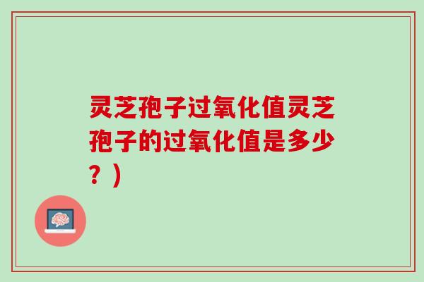 灵芝孢子过氧化值灵芝孢子的过氧化值是多少?) 灵芝孢子过氧化值灵芝孢子的过氧化值是多少?)