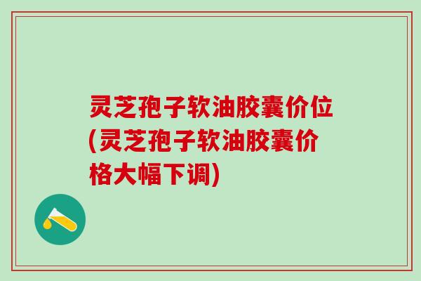 灵芝孢子软油胶囊价位(灵芝孢子软油胶囊价格大幅下调)