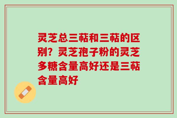 灵芝总三萜和三萜的区别？灵芝孢子粉的灵芝多糖含量高好还是三萜含量高好