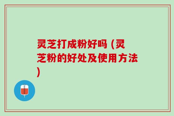 灵芝打成粉好吗 (灵芝粉的好处及使用方法)