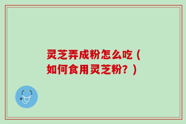 灵芝弄成粉怎么吃 (如何食用灵芝粉？)