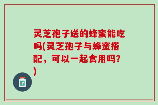 灵芝孢子送的蜂蜜能吃吗(灵芝孢子与蜂蜜搭配,可以一起食用吗?) 灵芝孢子送的蜂蜜能吃吗(灵芝孢子与蜂蜜搭配,可以一起食用吗?)