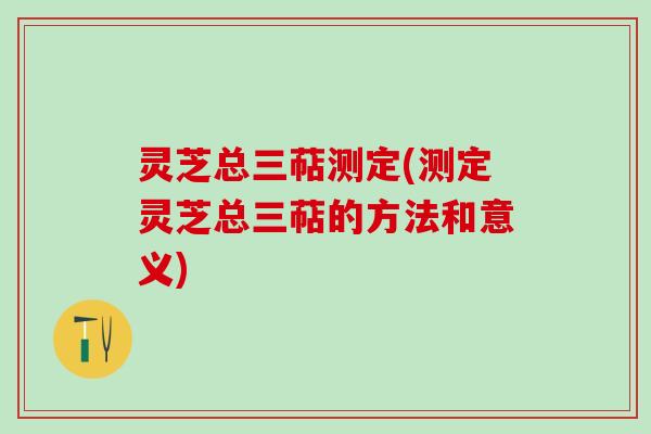 灵芝总三萜测定(测定灵芝总三萜的方法和意义)