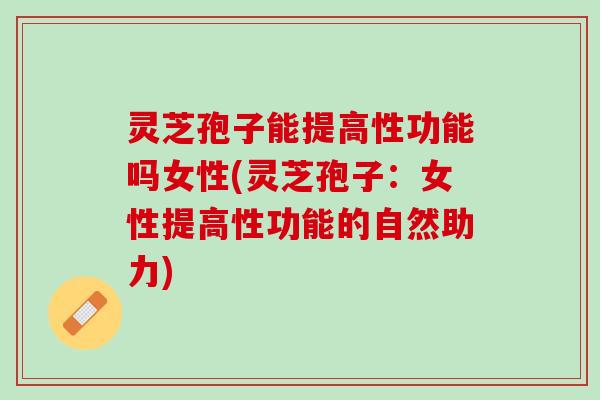 灵芝孢子能提高性功能吗女性(灵芝孢子：女性提高性功能的自然助力)
