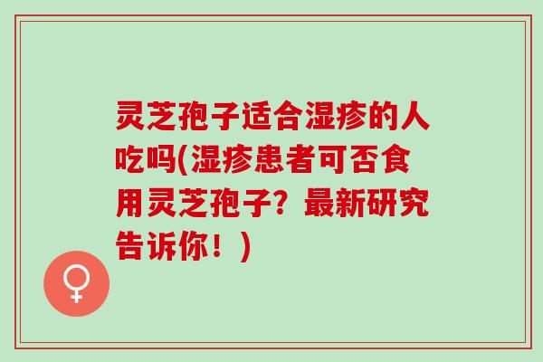 灵芝孢子适合的人吃吗(患者可否食用灵芝孢子?新研究告诉你!) 灵芝孢子适合的人吃吗(患者可否食用灵芝孢子?新研究告诉你!)