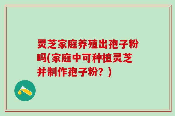 灵芝家庭养殖出孢子粉吗(家庭中可种植灵芝并制作孢子粉？)