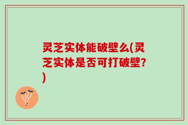灵芝实体能破壁么(灵芝实体是否可打破壁?) 灵芝实体能破壁么(灵芝实体是否可打破壁?)