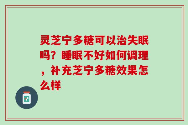 灵芝宁多糖可以吗?不好如何调理,补充芝宁多糖效果怎么样 灵芝宁多糖可以吗?不好如何调理,补充芝宁多糖效果怎么样