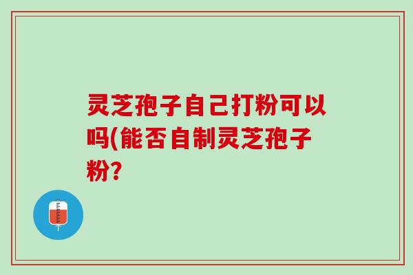 灵芝孢子自己打粉可以吗(能否自制灵芝孢子粉？