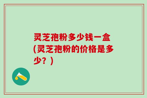 灵芝孢粉多少钱一盒 (灵芝孢粉的价格是多少？)