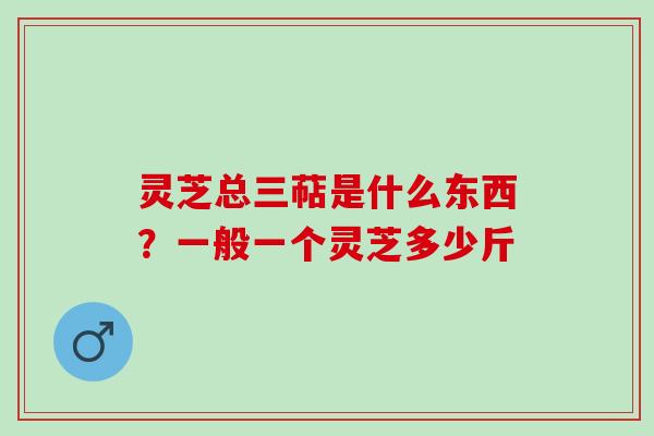 灵芝总三萜是什么东西？一般一个灵芝多少斤