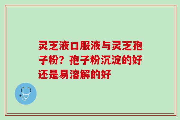 灵芝液口服液与灵芝孢子粉？孢子粉沉淀的好还是易溶解的好