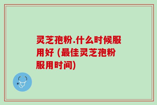 灵芝孢粉.什么时候服用好 (最佳灵芝孢粉服用时间)