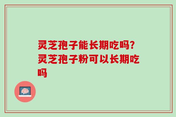 灵芝孢子能长期吃吗？灵芝孢子粉可以长期吃吗