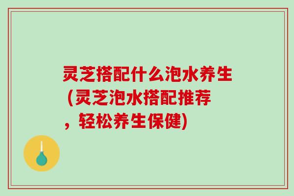灵芝搭配什么泡水养生 (灵芝泡水搭配推荐，轻松养生保健)