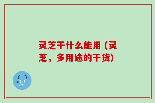 灵芝干什么能用 (灵芝，多用途的干货)