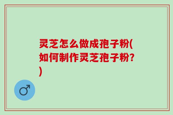 灵芝怎么做成孢子粉(如何制作灵芝孢子粉？)