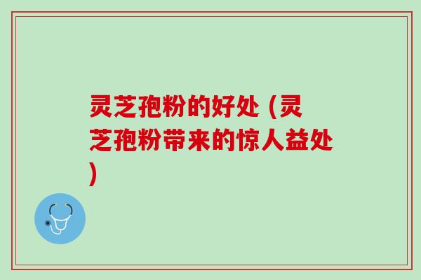 灵芝孢粉的好处 (灵芝孢粉带来的惊人益处)