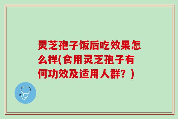 灵芝孢子饭后吃效果怎么样(食用灵芝孢子有何功效及适用人群？)