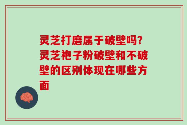 灵芝打磨属于破壁吗？灵芝袍子粉破壁和不破壁的区别体现在哪些方面