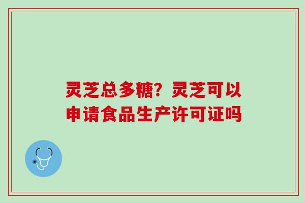灵芝总多糖？灵芝可以申请食品生产许可证吗