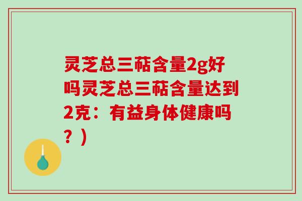 灵芝总三萜含量2g好吗灵芝总三萜含量达到2克：有益身体健康吗？)