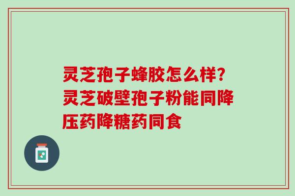 灵芝孢子蜂胶怎么样？灵芝破壁孢子粉能同降压药降糖药同食