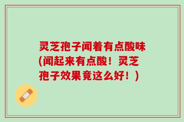 灵芝孢子闻着有点酸味(闻起来有点酸！灵芝孢子效果竟这么好！)