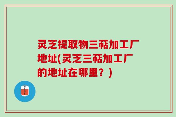 灵芝提取物三萜加工厂地址(灵芝三萜加工厂的地址在哪里？)