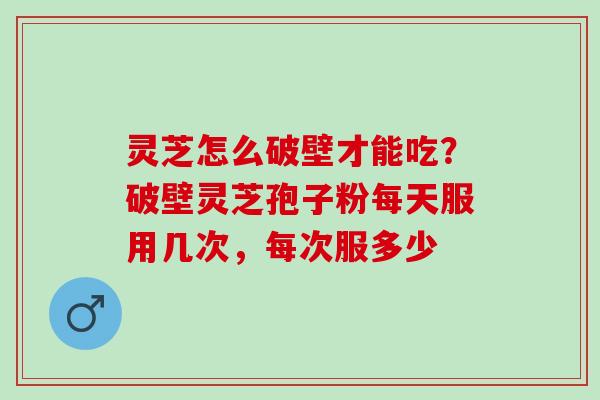 灵芝怎么破壁才能吃？破壁灵芝孢子粉每天服用几次，每次服多少