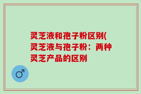 灵芝液和孢子粉区别(灵芝液与孢子粉:两种灵芝产品的区别 灵芝液和孢子粉区别(灵芝液与孢子粉:两种灵芝产品的区别
