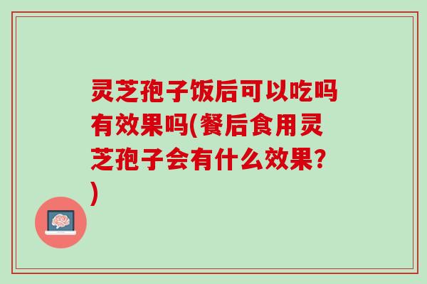 灵芝孢子饭后可以吃吗有效果吗(餐后食用灵芝孢子会有什么效果?) 灵芝孢子饭后可以吃吗有效果吗(餐后食用灵芝孢子会有什么效果?)