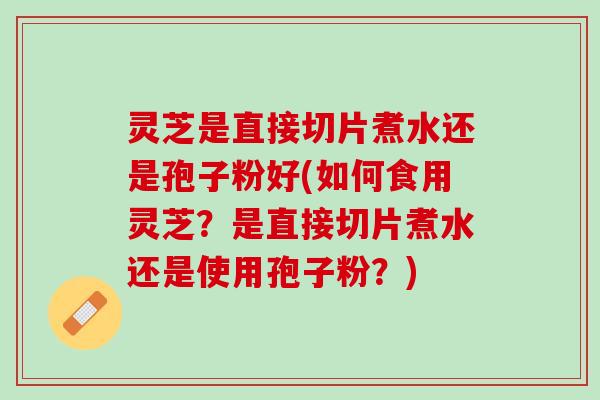 灵芝是直接切片煮水还是孢子粉好(如何食用灵芝？是直接切片煮水还是使用孢子粉？)