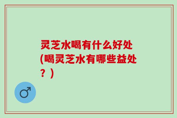 灵芝水喝有什么好处 (喝灵芝水有哪些益处？)