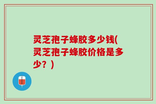 灵芝孢子蜂胶多少钱(灵芝孢子蜂胶价格是多少？)