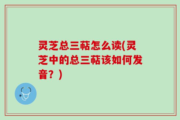 灵芝总三萜怎么读(灵芝中的总三萜该如何发音？)