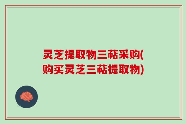 灵芝提取物三萜采购(购买灵芝三萜提取物) 灵芝提取物三萜采购(购买灵芝三萜提取物)