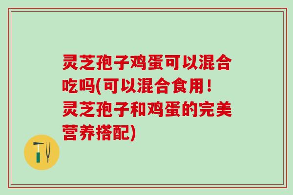 灵芝孢子鸡蛋可以混合吃吗(可以混合食用！灵芝孢子和鸡蛋的完美营养搭配)